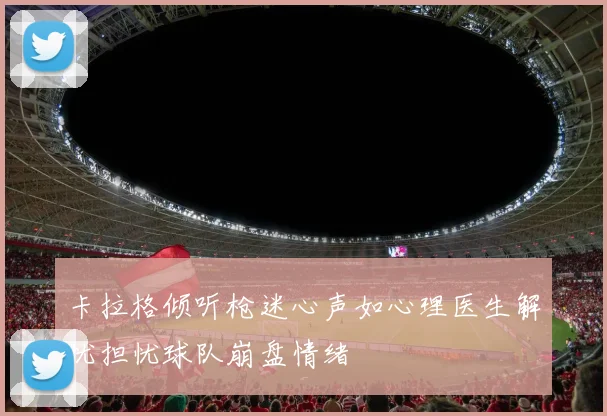 卡拉格倾听枪迷心声如心理医生解忧担忧球队崩盘情绪