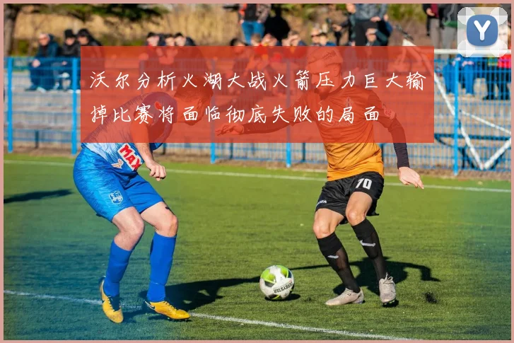 沃尔分析火湖大战火箭压力巨大输掉比赛将面临彻底失败的局面