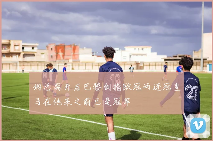 姆总离开后巴黎剑指欧冠两连冠皇马在他来之前已是冠军