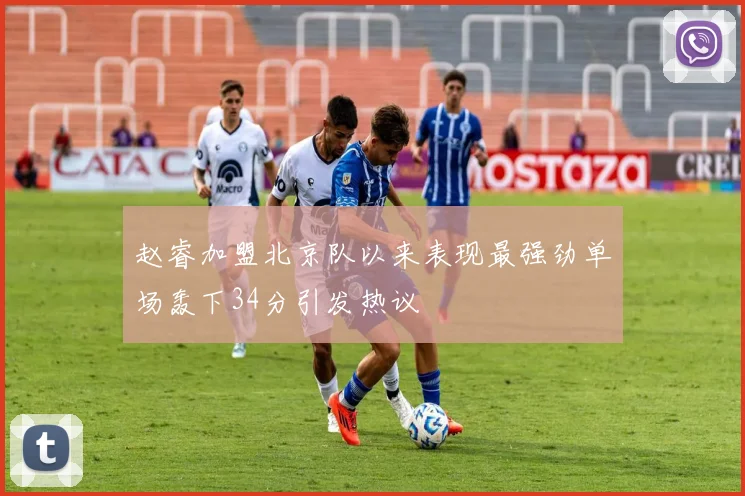 赵睿加盟北京队以来表现最强劲单场轰下34分引发热议