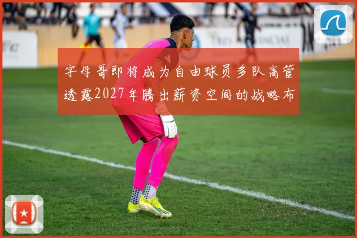 字母哥即将成为自由球员多队高管透露2027年腾出薪资空间的战略布局