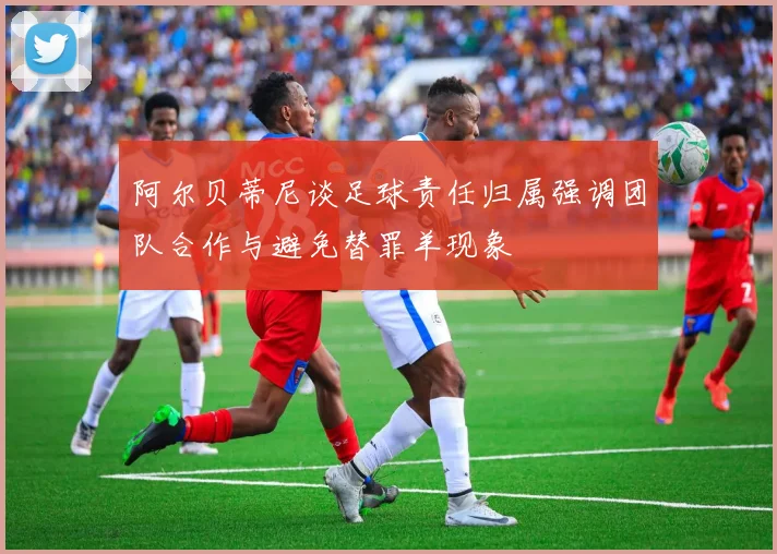阿尔贝蒂尼谈足球责任归属强调团队合作与避免替罪羊现象