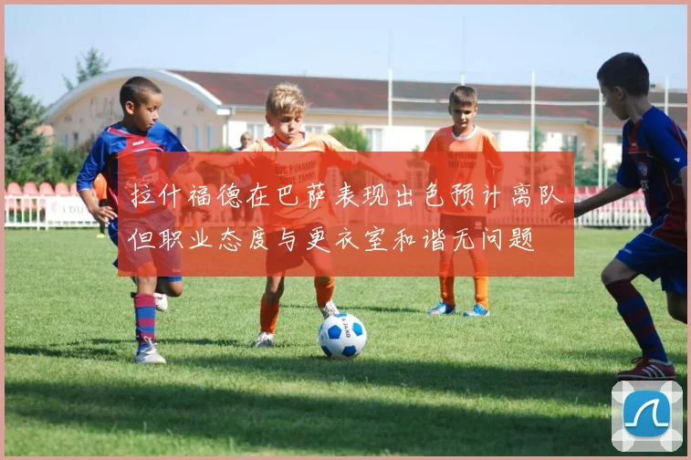 拉什福德在巴萨表现出色预计离队但职业态度与更衣室和谐无问题