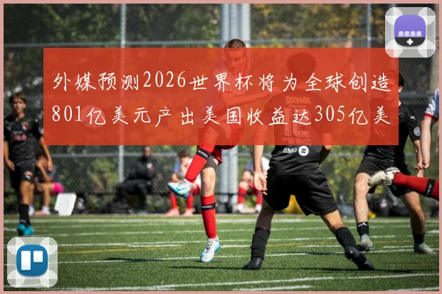 外媒预测2026世界杯将为全球创造801亿美元产出美国收益达305亿美元