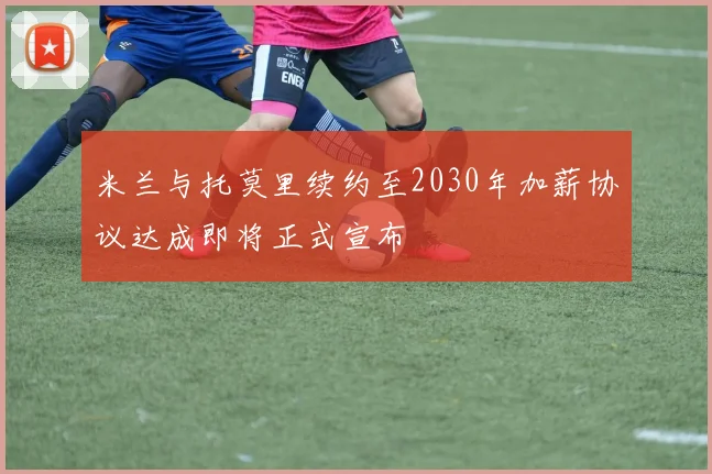 米兰与托莫里续约至2030年加薪协议达成即将正式宣布