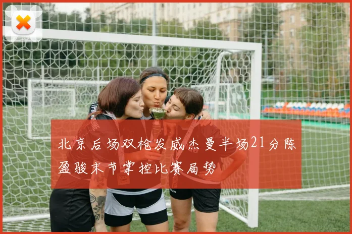 北京后场双枪发威杰曼半场21分陈盈骏末节掌控比赛局势
