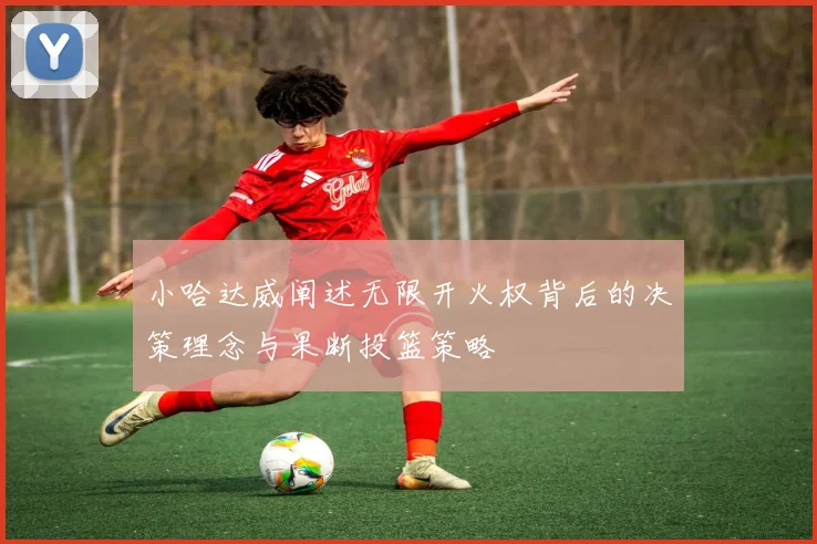 小哈达威阐述无限开火权背后的决策理念与果断投篮策略